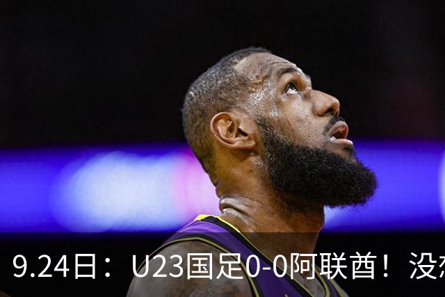 9.24日：U23国足0-0阿联酋！没想到阿联酋主帅赛后这么说，感觉有点输不起